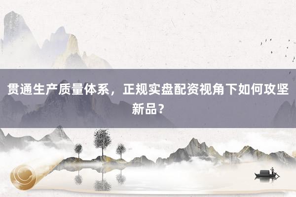 贯通生产质量体系，正规实盘配资视角下如何攻坚新品？