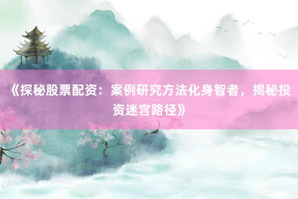 《探秘股票配资：案例研究方法化身智者，揭秘投资迷宫路径》