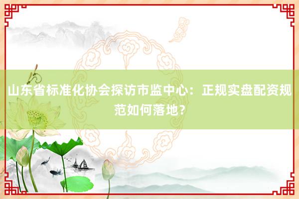 山东省标准化协会探访市监中心：正规实盘配资规范如何落地？