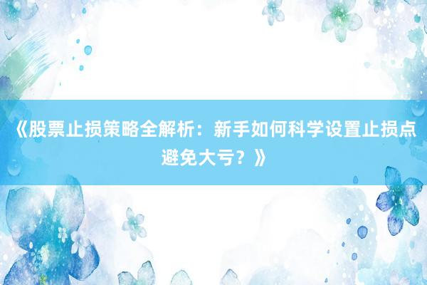 《股票止损策略全解析：新手如何科学设置止损点避免大亏？》