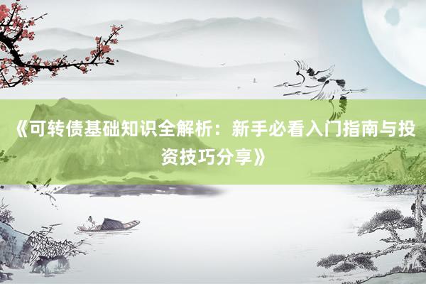 《可转债基础知识全解析：新手必看入门指南与投资技巧分享》