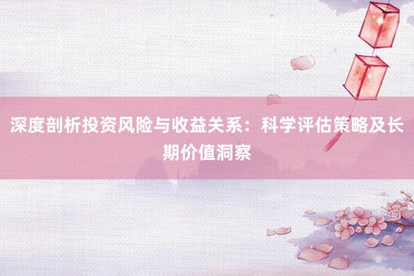 深度剖析投资风险与收益关系：科学评估策略及长期价值洞察