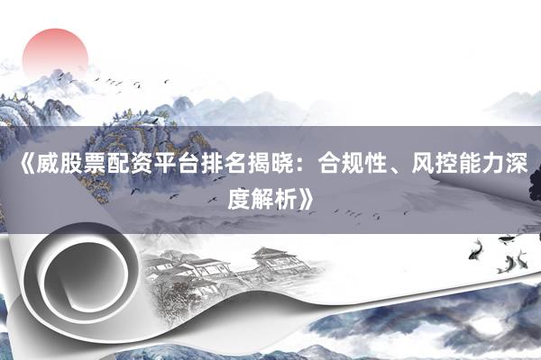 《威股票配资平台排名揭晓：合规性、风控能力深度解析》