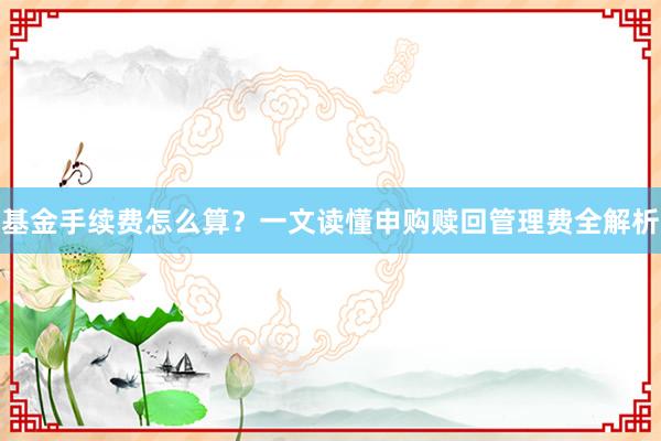 基金手续费怎么算？一文读懂申购赎回管理费全解析
