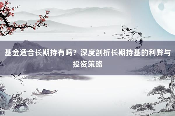 基金适合长期持有吗？深度剖析长期持基的利弊与投资策略