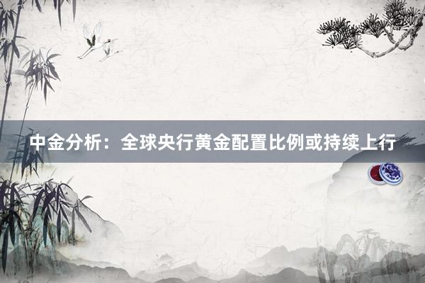 中金分析：全球央行黄金配置比例或持续上行