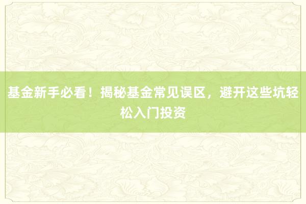 基金新手必看！揭秘基金常见误区，避开这些坑轻松入门投资