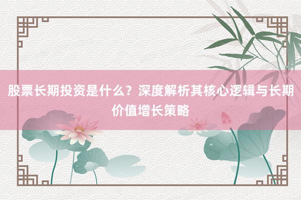 股票长期投资是什么？深度解析其核心逻辑与长期价值增长策略