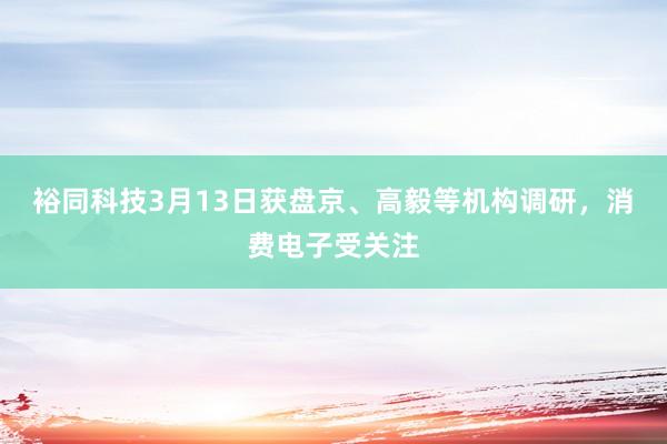 裕同科技3月13日获盘京、高毅等机构调研，消费电子受关注