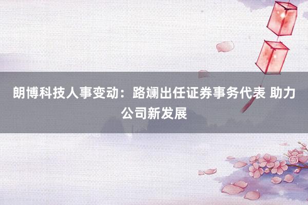 朗博科技人事变动：路斓出任证券事务代表 助力公司新发展