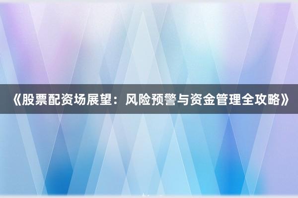 《股票配资场展望：风险预警与资金管理全攻略》