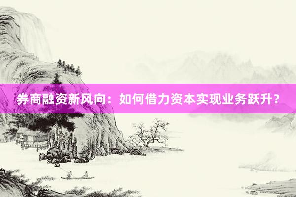 券商融资新风向：如何借力资本实现业务跃升？