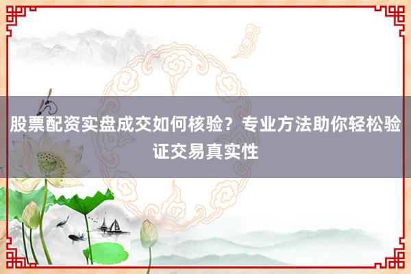 股票配资实盘成交如何核验？专业方法助你轻松验证交易真实性