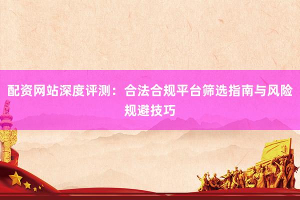 配资网站深度评测：合法合规平台筛选指南与风险规避技巧