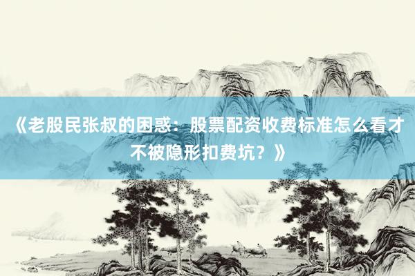 《老股民张叔的困惑：股票配资收费标准怎么看才不被隐形扣费坑？》