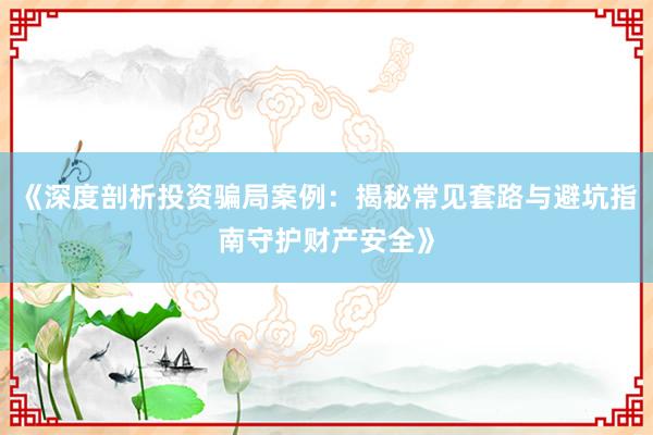 《深度剖析投资骗局案例：揭秘常见套路与避坑指南守护财产安全》