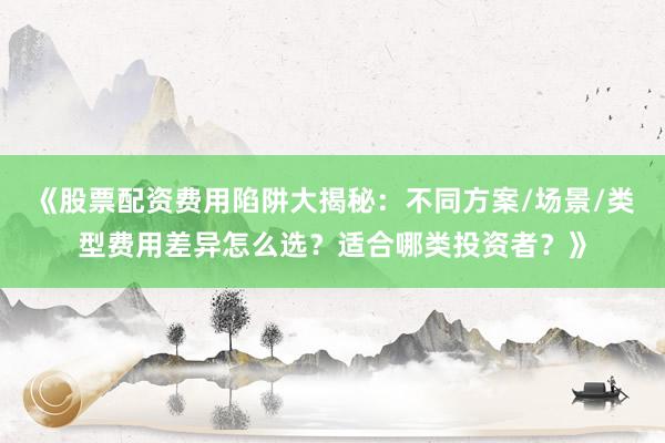 《股票配资费用陷阱大揭秘：不同方案/场景/类型费用差异怎么选？适合哪类投资者？》