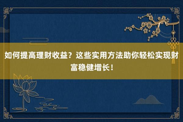 如何提高理财收益？这些实用方法助你轻松实现财富稳健增长！