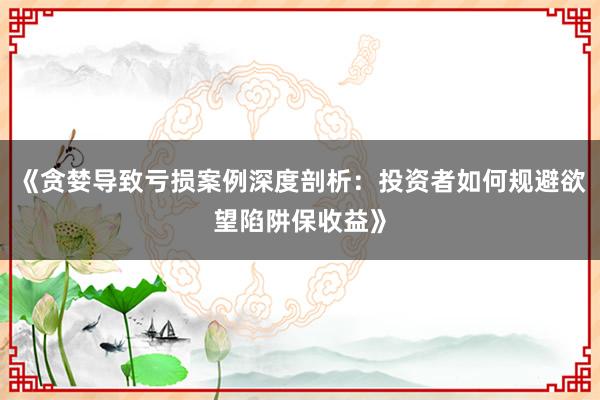 《贪婪导致亏损案例深度剖析：投资者如何规避欲望陷阱保收益》