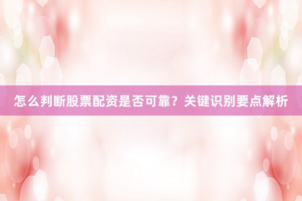 怎么判断股票配资是否可靠？关键识别要点解析