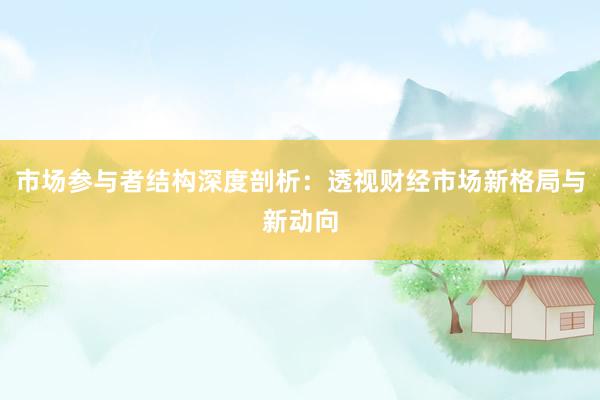 市场参与者结构深度剖析：透视财经市场新格局与新动向
