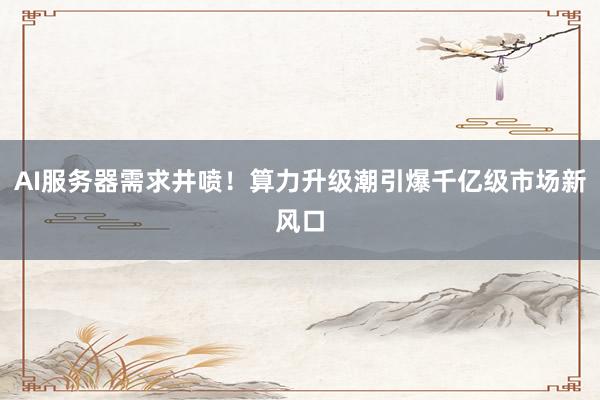 AI服务器需求井喷！算力升级潮引爆千亿级市场新风口