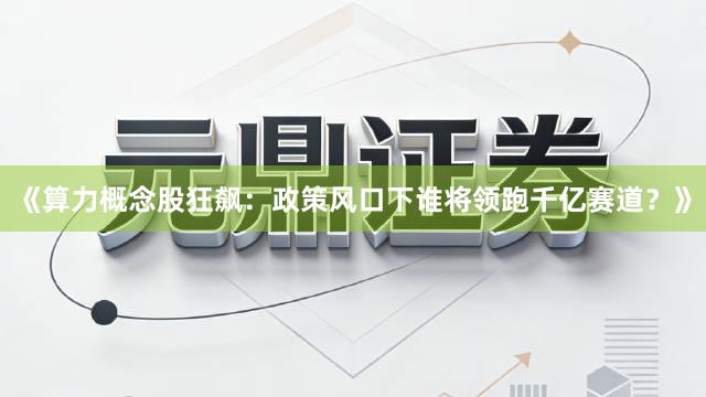 《算力概念股狂飙：政策风口下谁将领跑千亿赛道？》