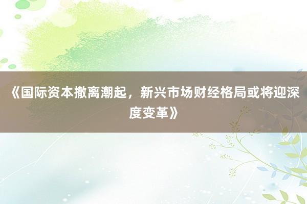 《国际资本撤离潮起，新兴市场财经格局或将迎深度变革》