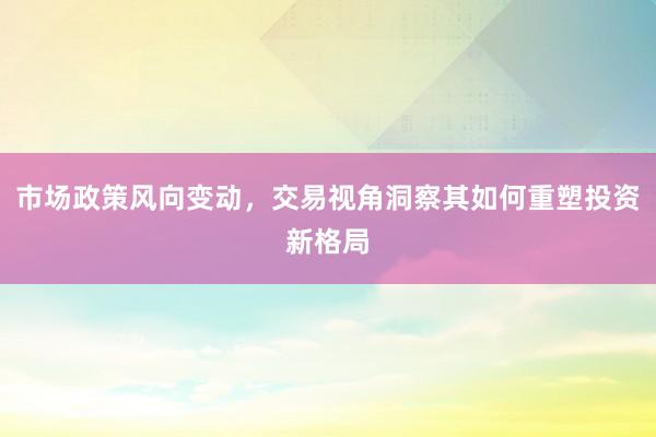 市场政策风向变动，交易视角洞察其如何重塑投资新格局