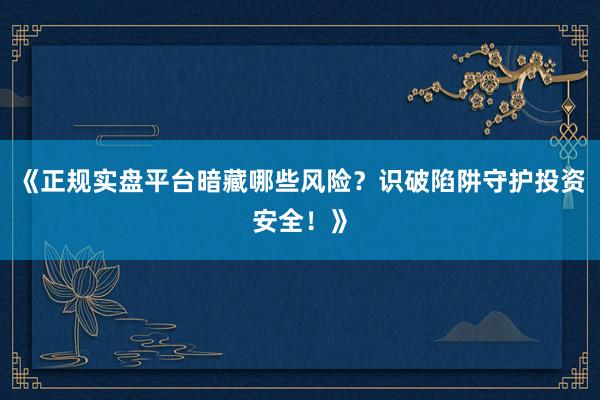 《正规实盘平台暗藏哪些风险？识破陷阱守护投资安全！》