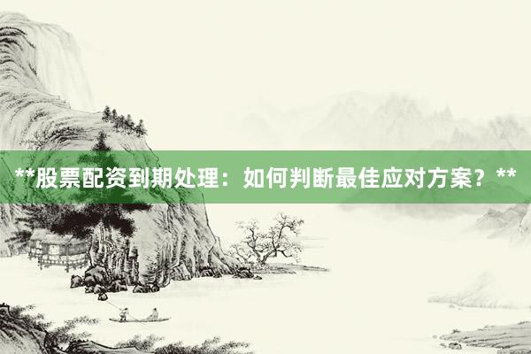 **股票配资到期处理：如何判断最佳应对方案？**