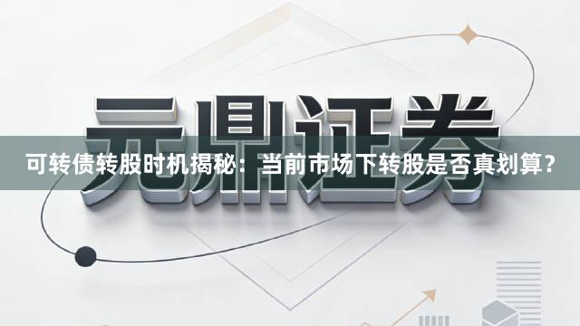 可转债转股时机揭秘：当前市场下转股是否真划算？