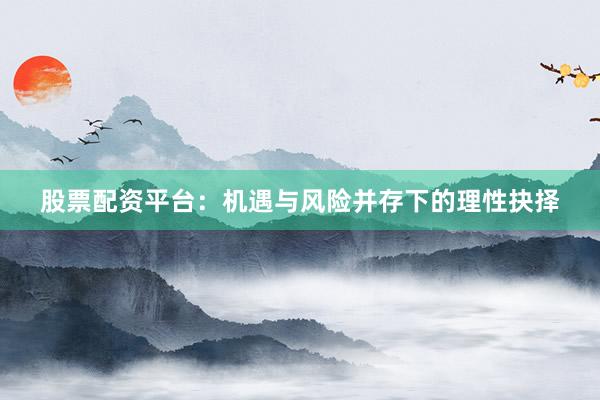 股票配资平台：机遇与风险并存下的理性抉择