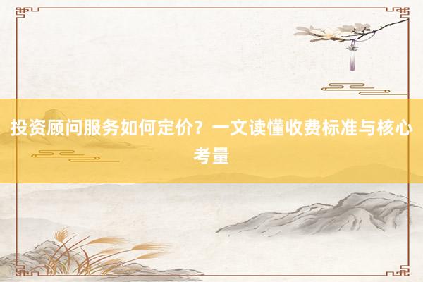 投资顾问服务如何定价？一文读懂收费标准与核心考量