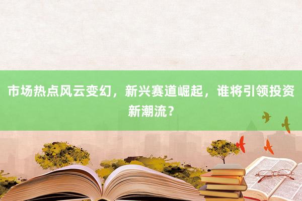 市场热点风云变幻，新兴赛道崛起，谁将引领投资新潮流？