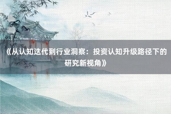 《从认知迭代到行业洞察：投资认知升级路径下的研究新视角》