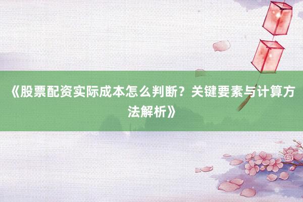 《股票配资实际成本怎么判断？关键要素与计算方法解析》