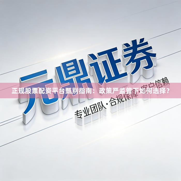 正规股票配资平台甄别指南：政策严监管下如何选择？