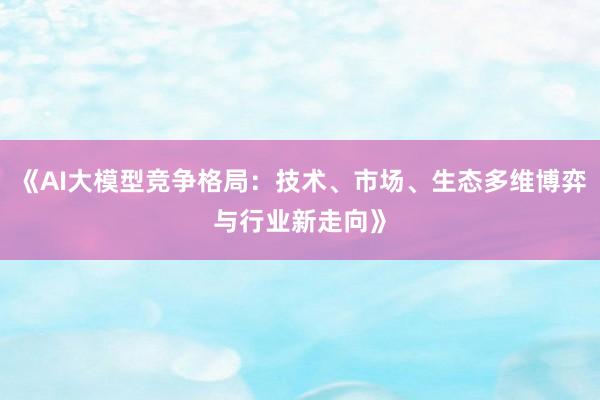 《AI大模型竞争格局：技术、市场、生态多维博弈与行业新走向》