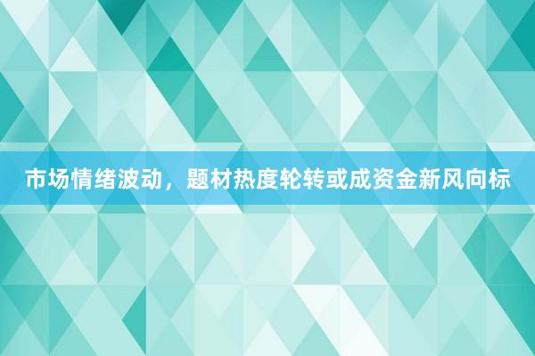 市场情绪波动，题材热度轮转或成资金新风向标