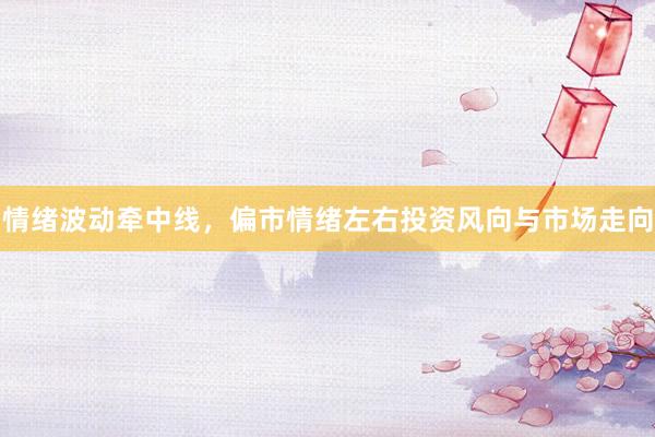 情绪波动牵中线，偏市情绪左右投资风向与市场走向