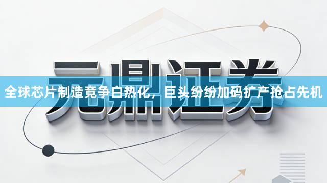 全球芯片制造竞争白热化，巨头纷纷加码扩产抢占先机