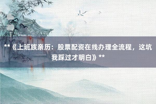 **《上班族亲历：股票配资在线办理全流程，这坑我踩过才明白》**