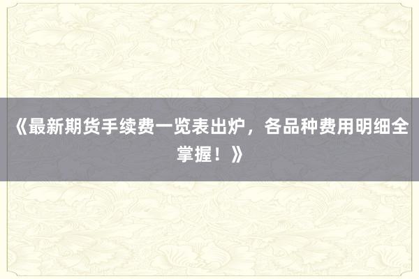 《最新期货手续费一览表出炉，各品种费用明细全掌握！》
