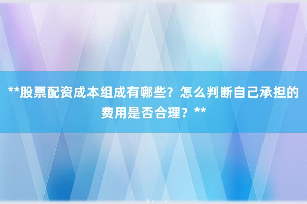 **股票配资成本组成有哪些？怎么判断自己承担的费用是否合理？**