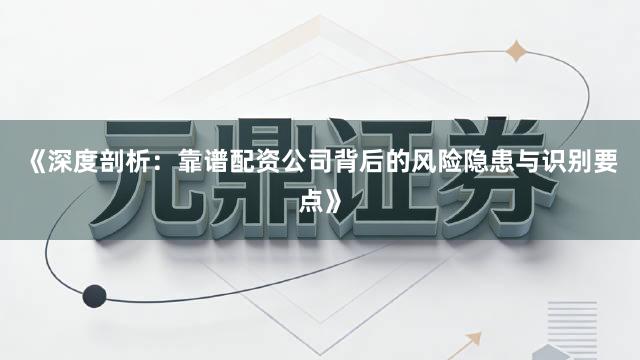 《深度剖析：靠谱配资公司背后的风险隐患与识别要点》