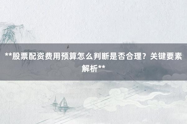 **股票配资费用预算怎么判断是否合理？关键要素解析**