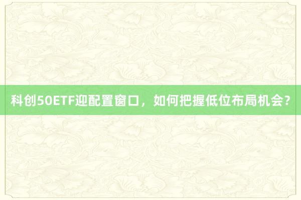 科创50ETF迎配置窗口，如何把握低位布局机会？