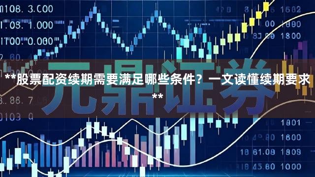 **股票配资续期需要满足哪些条件？一文读懂续期要求**