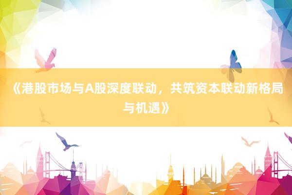 《港股市场与A股深度联动，共筑资本联动新格局与机遇》